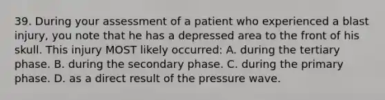 39. During your assessment of a patient who experienced a blast injury, you note that he has a depressed area to the front of his skull. This injury MOST likely occurred: A. during the tertiary phase. B. during the secondary phase. C. during the primary phase. D. as a direct result of the pressure wave.