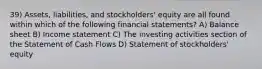 39) Assets, liabilities, and stockholders' equity are all found within which of the following financial statements? A) Balance sheet B) Income statement C) The investing activities section of the Statement of Cash Flows D) Statement of stockholders' equity