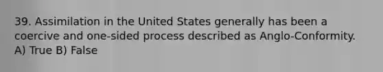 39. Assimilation in the United States generally has been a coercive and one-sided process described as Anglo-Conformity. A) True B) False