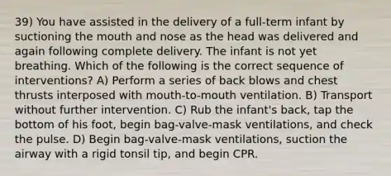 39) You have assisted in the delivery of a full-term infant by suctioning <a href='https://www.questionai.com/knowledge/krBoWYDU6j-the-mouth' class='anchor-knowledge'>the mouth</a> and nose as the head was delivered and again following complete delivery. The infant is not yet breathing. Which of the following is the correct sequence of interventions? A) Perform a series of back blows and chest thrusts interposed with mouth-to-mouth ventilation. B) Transport without further intervention. C) Rub the infant's back, tap the bottom of his foot, begin bag-valve-mask ventilations, and check the pulse. D) Begin bag-valve-mask ventilations, suction the airway with a rigid tonsil tip, and begin CPR.