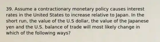 39. Assume a contractionary monetary policy causes interest rates in the United States to increase relative to Japan. In the short run, the value of the U.S dollar, the value of the Japanese yen and the U.S. balance of trade will most likely change in which of the following ways?