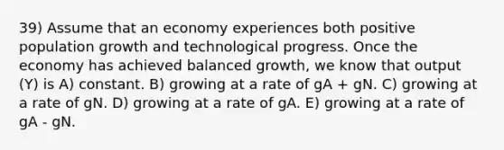 39) Assume that an economy experiences both positive population growth and technological progress. Once the economy has achieved balanced growth, we know that output (Y) is A) constant. B) growing at a rate of gA + gN. C) growing at a rate of gN. D) growing at a rate of gA. E) growing at a rate of gA - gN.