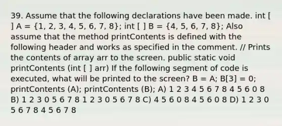 39. Assume that the following declarations have been made. int [ ] A = (1, 2, 3, 4, 5, 6, 7, 8); int [ ] B = (4, 5, 6, 7, 8); Also assume that the method printContents is defined with the following header and works as specified in the comment. // Prints the contents of array arr to the screen. public static void printContents (int [ ] arr) If the following segment of code is executed, what will be printed to the screen? B = A; B[3] = 0; printContents (A); printContents (B); A) 1 2 3 4 5 6 7 8 4 5 6 0 8 B) 1 2 3 0 5 6 7 8 1 2 3 0 5 6 7 8 C) 4 5 6 0 8 4 5 6 0 8 D) 1 2 3 0 5 6 7 8 4 5 6 7 8