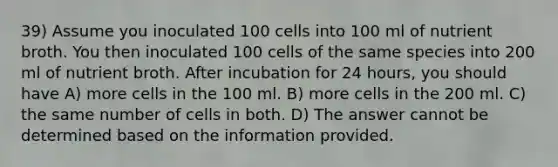 39) Assume you inoculated 100 cells into 100 ml of nutrient broth. You then inoculated 100 cells of the same species into 200 ml of nutrient broth. After incubation for 24 hours, you should have A) more cells in the 100 ml. B) more cells in the 200 ml. C) the same number of cells in both. D) The answer cannot be determined based on the information provided.