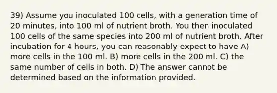 39) Assume you inoculated 100 cells, with a generation time of 20 minutes, into 100 ml of nutrient broth. You then inoculated 100 cells of the same species into 200 ml of nutrient broth. After incubation for 4 hours, you can reasonably expect to have A) more cells in the 100 ml. B) more cells in the 200 ml. C) the same number of cells in both. D) The answer cannot be determined based on the information provided.