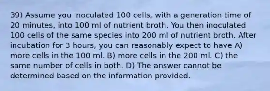 39) Assume you inoculated 100 cells, with a generation time of 20 minutes, into 100 ml of nutrient broth. You then inoculated 100 cells of the same species into 200 ml of nutrient broth. After incubation for 3 hours, you can reasonably expect to have A) more cells in the 100 ml. B) more cells in the 200 ml. C) the same number of cells in both. D) The answer cannot be determined based on the information provided.