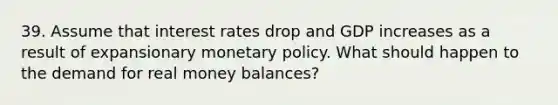 39. Assume that interest rates drop and GDP increases as a result of expansionary monetary policy. What should happen to the demand for real money balances?