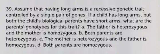 39. Assume that having long arms is a recessive genetic trait controlled by a single pair of genes. If a child has long arms, but both the child's biological parents have short arms, what are the parents' genotypes for this trait? a. The father is heterozygous and the mother is homozygous. b. Both parents are heterozygous. c. The mother is heterozygous and the father is homozygous. d. Both parents are homozygous.