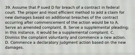 39. Assume that P sued D for breach of a contract in federal court. The proper and most efficient method to add a claim for new damages based on additional breaches of the contract occurring after commencement of the action would be to A. Serve an amended complaint. B. Serve a supplemental pleading; in this instance, it would be a supplemental complaint. C. Dismiss the complaint voluntarily and commence a new action. D. Commence a declaratory judgment action based on the new damages.