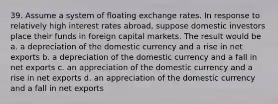 39. Assume a system of floating exchange rates. In response to relatively high interest rates abroad, suppose domestic investors place their funds in foreign capital markets. The result would be a. a depreciation of the domestic currency and a rise in net exports b. a depreciation of the domestic currency and a fall in net exports c. an appreciation of the domestic currency and a rise in net exports d. an appreciation of the domestic currency and a fall in net exports