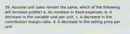 39. Assume unit sales remain the same, which of the following will increase profits? a. An increase in fixed expenses. b. A decrease in the variable cost per unit. c. A decrease in the contribution margin ratio. d. A decrease in the selling price per unit.