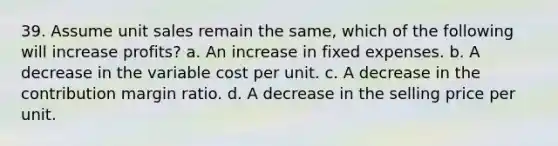 39. Assume unit sales remain the same, which of the following will increase profits? a. An increase in fixed expenses. b. A decrease in the variable cost per unit. c. A decrease in the contribution margin ratio. d. A decrease in the selling price per unit.