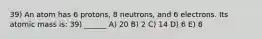 39) An atom has 6 protons, 8 neutrons, and 6 electrons. Its atomic mass is: 39) ______ A) 20 B) 2 C) 14 D) 6 E) 8