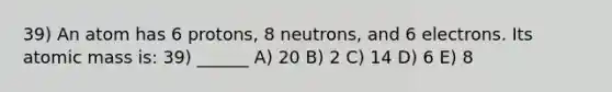 39) An atom has 6 protons, 8 neutrons, and 6 electrons. Its atomic mass is: 39) ______ A) 20 B) 2 C) 14 D) 6 E) 8