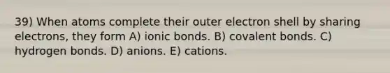 39) When atoms complete their outer electron shell by sharing electrons, they form A) ionic bonds. B) covalent bonds. C) hydrogen bonds. D) anions. E) cations.