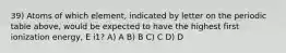 39) Atoms of which element, indicated by letter on the periodic table above, would be expected to have the highest first ionization energy, E i1? A) A B) B C) C D) D