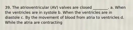 39. The atrioventricular (AV) valves are closed ________. a. When the ventricles are in systole b. When the ventricles are in diastole c. By the movement of blood from atria to ventricles d. While the atria are contracting