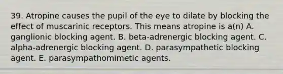 39. Atropine causes the pupil of the eye to dilate by blocking the effect of muscarinic receptors. This means atropine is a(n) A. ganglionic blocking agent. B. beta-adrenergic blocking agent. C. alpha-adrenergic blocking agent. D. parasympathetic blocking agent. E. parasympathomimetic agents.