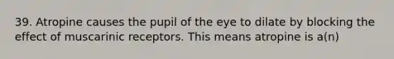 39. Atropine causes the pupil of the eye to dilate by blocking the effect of muscarinic receptors. This means atropine is a(n)