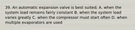 39. An automatic expansion valve is best suited; A. when the system load remains fairly constant B. when the system load varies greatly C. when the compressor must start often D. when multiple evaporators are used