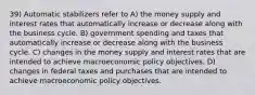 39) Automatic stabilizers refer to A) the money supply and interest rates that automatically increase or decrease along with the business cycle. B) government spending and taxes that automatically increase or decrease along with the business cycle. C) changes in the money supply and interest rates that are intended to achieve macroeconomic policy objectives. D) changes in federal taxes and purchases that are intended to achieve macroeconomic policy objectives.