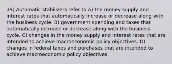 39) Automatic stabilizers refer to A) the money supply and interest rates that automatically increase or decrease along with the business cycle. B) government spending and taxes that automatically increase or decrease along with the business cycle. C) changes in the money supply and interest rates that are intended to achieve macroeconomic policy objectives. D) changes in federal taxes and purchases that are intended to achieve macroeconomic policy objectives.