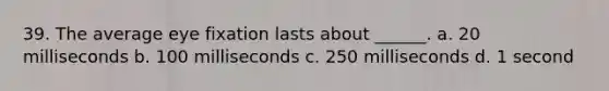 39. The average eye fixation lasts about ______. a. 20 milliseconds b. 100 milliseconds c. 250 milliseconds d. 1 second