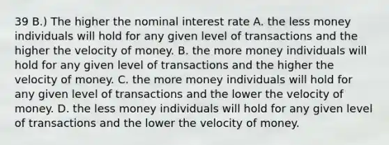 39 B.) The higher the nominal interest rate A. the less money individuals will hold for any given level of transactions and the higher the velocity of money. B. the more money individuals will hold for any given level of transactions and the higher the velocity of money. C. the more money individuals will hold for any given level of transactions and the lower the velocity of money. D. the less money individuals will hold for any given level of transactions and the lower the velocity of money.