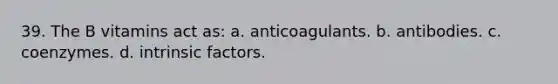 39. The B vitamins act as: a. anticoagulants. b. antibodies. c. coenzymes. d. intrinsic factors.