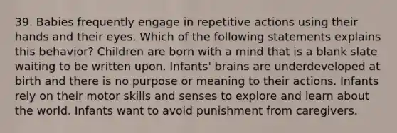 39. Babies frequently engage in repetitive actions using their hands and their eyes. Which of the following statements explains this behavior? Children are born with a mind that is a blank slate waiting to be written upon. Infants' brains are underdeveloped at birth and there is no purpose or meaning to their actions. Infants rely on their motor skills and senses to explore and learn about the world. Infants want to avoid punishment from caregivers.