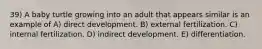 39) A baby turtle growing into an adult that appears similar is an example of A) direct development. B) external fertilization. C) internal fertilization. D) indirect development. E) differentiation.