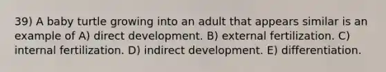 39) A baby turtle growing into an adult that appears similar is an example of A) direct development. B) external fertilization. C) internal fertilization. D) indirect development. E) differentiation.