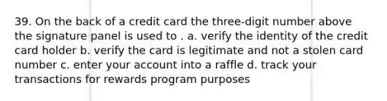 39. On the back of a credit card the three-digit number above the signature panel is used to . a. verify the identity of the credit card holder b. verify the card is legitimate and not a stolen card number c. enter your account into a raffle d. track your transactions for rewards program purposes