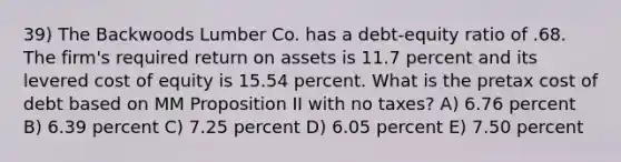 39) The Backwoods Lumber Co. has a debt-equity ratio of .68. The firm's required return on assets is 11.7 percent and its levered cost of equity is 15.54 percent. What is the pretax cost of debt based on MM Proposition II with no taxes? A) 6.76 percent B) 6.39 percent C) 7.25 percent D) 6.05 percent E) 7.50 percent