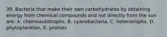 39. Bacteria that make their own carbohydrates by obtaining energy from chemical compounds and not directly from the sun are: A. chemoautotrophs, B. cyanobacteria, C. heterotrophs, D. phytoplankton, E. protists