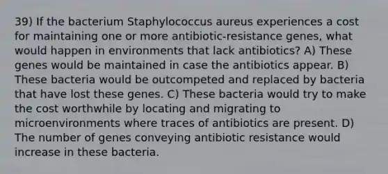 39) If the bacterium Staphylococcus aureus experiences a cost for maintaining one or more antibiotic-resistance genes, what would happen in environments that lack antibiotics? A) These genes would be maintained in case the antibiotics appear. B) These bacteria would be outcompeted and replaced by bacteria that have lost these genes. C) These bacteria would try to make the cost worthwhile by locating and migrating to microenvironments where traces of antibiotics are present. D) The number of genes conveying antibiotic resistance would increase in these bacteria.