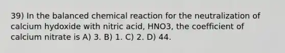 39) In the balanced chemical reaction for the neutralization of calcium hydoxide with nitric acid, HNO3, the coefficient of calcium nitrate is A) 3. B) 1. C) 2. D) 44.