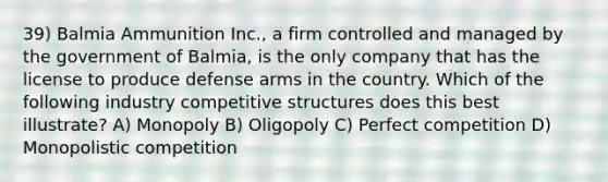 39) Balmia Ammunition Inc., a firm controlled and managed by the government of Balmia, is the only company that has the license to produce defense arms in the country. Which of the following industry competitive structures does this best illustrate? A) Monopoly B) Oligopoly C) Perfect competition D) Monopolistic competition