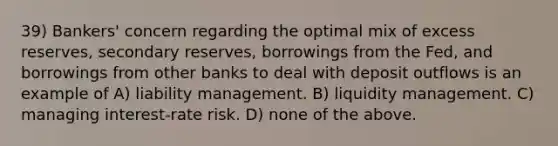 39) Bankers' concern regarding the optimal mix of excess reserves, secondary reserves, borrowings from the Fed, and borrowings from other banks to deal with deposit outflows is an example of A) liability management. B) liquidity management. C) managing interest-rate risk. D) none of the above.