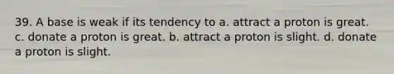 39. A base is weak if its tendency to a. attract a proton is great. c. donate a proton is great. b. attract a proton is slight. d. donate a proton is slight.