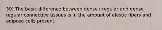 39) The basic difference between dense irregular and dense regular connective tissues is in the amount of elastic fibers and adipose cells present.