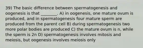 39) The basic difference between spermatogenesis and oogenesis is that ________. A) in oogenesis, one mature ovum is produced, and in spermatogenesis four mature sperm are produced from the parent cell B) during spermatogenesis two more polar bodies are produced C) the mature ovum is n, while the sperm is 2n D) spermatogenesis involves mitosis and meiosis, but oogenesis involves meiosis only