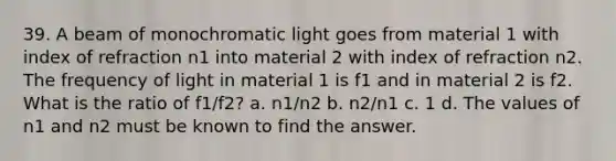 39. A beam of monochromatic light goes from material 1 with index of refraction n1 into material 2 with index of refraction n2. The frequency of light in material 1 is f1 and in material 2 is f2. What is the ratio of f1/f2? a. n1/n2 b. n2/n1 c. 1 d. The values of n1 and n2 must be known to find the answer.