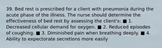 39. Bed rest is prescribed for a client with pneumonia during the acute phase of the illness. The nurse should determine the effectiveness of bed rest by assessing the client's: ■ 1. Decreased cellular demand for oxygen. ■ 2. Reduced episodes of coughing. ■ 3. Diminished pain when breathing deeply. ■ 4. Ability to expectorate secretions more easily