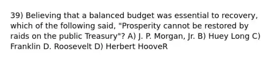 39) Believing that a balanced budget was essential to recovery, which of the following said, "Prosperity cannot be restored by raids on the public Treasury"? A) J. P. Morgan, Jr. B) Huey Long C) Franklin D. Roosevelt D) Herbert HooveR