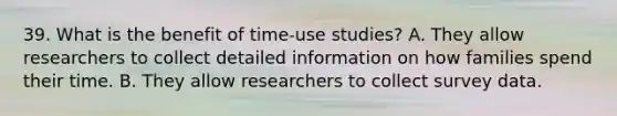 39. What is the benefit of time-use studies? A. They allow researchers to collect detailed information on how families spend their time. B. They allow researchers to collect survey data.