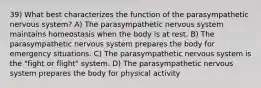 39) What best characterizes the function of the parasympathetic nervous system? A) The parasympathetic nervous system maintains homeostasis when the body is at rest. B) The parasympathetic nervous system prepares the body for emergency situations. C) The parasympathetic nervous system is the "fight or flight" system. D) The parasympathetic nervous system prepares the body for physical activity