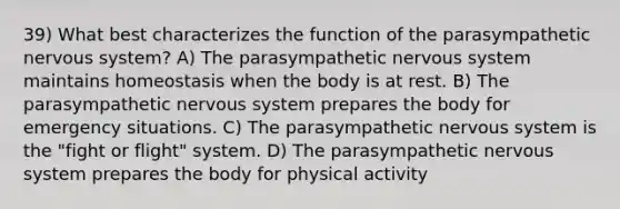 39) What best characterizes the function of the parasympathetic nervous system? A) The parasympathetic nervous system maintains homeostasis when the body is at rest. B) The parasympathetic nervous system prepares the body for emergency situations. C) The parasympathetic nervous system is the "fight or flight" system. D) The parasympathetic nervous system prepares the body for physical activity