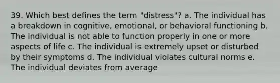 39. Which best defines the term "distress"? a. The individual has a breakdown in cognitive, emotional, or behavioral functioning b. The individual is not able to function properly in one or more aspects of life c. The individual is extremely upset or disturbed by their symptoms d. The individual violates cultural norms e. The individual deviates from average