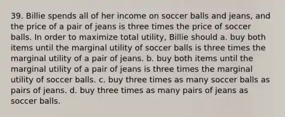 39. Billie spends all of her income on soccer balls and jeans, and the price of a pair of jeans is three times the price of soccer balls. In order to maximize total utility, Billie should a. buy both items until the marginal utility of soccer balls is three times the marginal utility of a pair of jeans. b. buy both items until the marginal utility of a pair of jeans is three times the marginal utility of soccer balls. c. buy three times as many soccer balls as pairs of jeans. d. buy three times as many pairs of jeans as soccer balls.